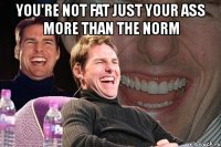 you're not fat just your ass more than the norm 