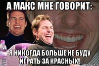 а макс мне говорит: я никогда больше не буду играть за красных!