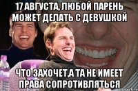 17 августа, любой парень может делать с девушкой что захочет,а та не имеет права сопротивляться