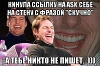 кинула ссылку на ask себе на стену с фразой "скучно" а тебе никто не пишет...)))