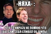 -няха- : что то ниразу не помню,что бы сам себя сливал об шипы..