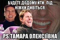 будете додому йти , під ніжки дивіться. ps:тамара олексіївна