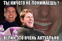 ты ничего не понимаешь ! велик это очень актуально