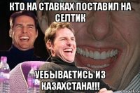 кто на ставках поставил на селтик уебываетись из казахстана!!!