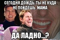 сегодня дождь, ты не куда не пойдёшь. мама да ладно...?