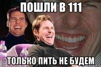 пошли в 111 только пить не будем