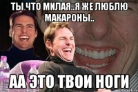 ты что милая..я же люблю макароны.. аа это твои ноги