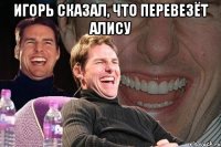 игорь сказал, что перевезёт алису 