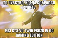 то чувство, когда собрался купить msi gtx770 twin frozr iv oc gaming edition