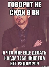 говорит не сиди в вк а что мне еще делать когда тебя никлгда нет рядом?!?!