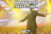 иии наше нове приобретение... каст!