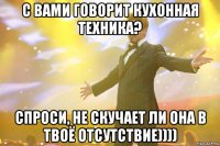 с вами говорит кухонная техника? спроси, не скучает ли она в твоё отсутствие))))