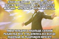 ключи желаю от машины, чтоб не грустил ты никогда! и все, что хочется мужчине – красавиц с формами всегда, пивка холодного побольше, соленой рыбки под него, чтоб длилось все всегда подольше, не раздражало ничего!!!