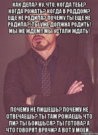 как дела? ну, что, когда тебе? когда рожать? когда в роддом? еще не родила? почему ты еще не родила?! ты уже должна родить! мы же ждем!! мы устали ждать! почему не пишешь? почему не отвечаешь? ты там рожаешь что ли? ты боишься? ты готова? а что говорят врачи? а вот у моей...