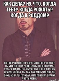 как дела? ну, что, когда тебе? когда рожать? когда в роддом? еще не родила? почему ты еще не родила?! ты уже должна родить! мы же ждем!! мы устали ждать! почему не пишешь? почему не отвечаешь? ты там рожаешь что ли? ты боишься? ты готова? а что говорят врачи? а вот у моей...