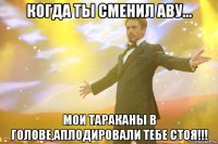 когда ты сменил аву... мои тараканы в голове,аплодировали тебе стоя!!!