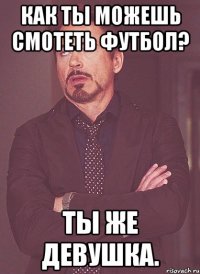 как ты можешь смотеть футбол? ты же девушка.