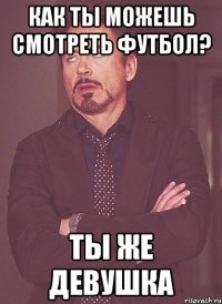 как ты можешь смотреть футбол? ты же девушка