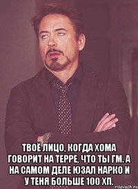  твоё лицо, когда хома говорит на терре, что ты гм. а на самом деле юзал нарко и у теня больше 100 хп.