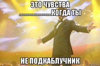 это чувства ........................когда ты не подкаблучник