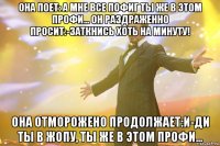 она поет: а мне все пофиг ты же в этом профи... он раздраженно просит:-заткнись хоть на минуту! она отморожено продолжает:и-ди ты в жопу, ты же в этом профи... 