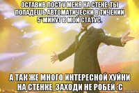 оставив пост у меня на стене, ты попадешь автоматически в тичении 5*минут в мой статус. а так же много интересной хуйни на стенке, заходи не робей :с