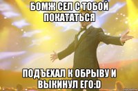 бомж сел с тобой покататься подъехал к обрыву и выкинул его:d