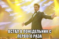  встал в понедельник с первого раза