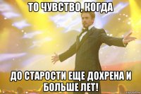 то чувство, когда до старости еще дохрена и больше лет!