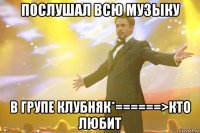 послушал всю музыку в групе клубняк*======>кто любит