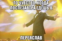 то чувство, когда послезавтра едешь в переяслав