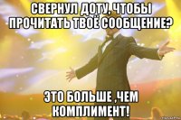 свернул доту, чтобы прочитать твоё сообщение? это больше ,чем комплимент!