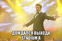  дождался выхода stadium'a