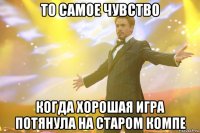 то самое чувство когда хорошая игра потянула на старом компе