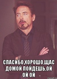  спасибо,хорошо,щас домой пойдешь,ой ой ой