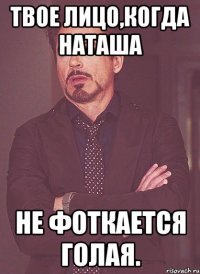 твое лицо,когда наташа не фоткается голая.