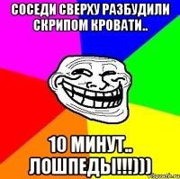 соседи сверху разбудили скрипом кровати.. 10 минут.. лошпеды!!!)))