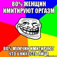 80% женщин имитируют оргазм 80% мужчин имитируют что у них есть яйца