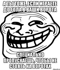 а ты тоже, если играете до гола в ваши ворота специально пропускаешь, чтобы не стоять на воротах