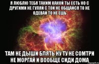 я люблю тебя таким какой ты есть но с другими не гуляй с той не общайся то не одевай то не ешь там не дыши блять ну ту не сомтри не моргай и вообще сиди дома