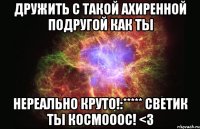 дружить с такой ахиренной подругой как ты нереально круто!:***** светик ты космооос! <3