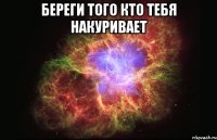 береги того кто тебя накуривает 