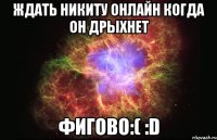 ждать никиту онлайн когда он дрыхнет фигово:( :d