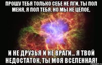 прошу тебя только себе не лги, ты пол меня, я пол тебя, но мы не целое, и не друзья и не враги... я твой недостаток, ты моя вселенная!