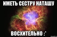 иметь сестру наташу восхительно :*