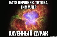 катя вершняк, титова, гиммлер ахуенный дурак