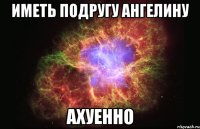 иметь подругу ангелину ахуенно