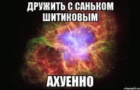 дружить с саньком шитиковым ахуенно