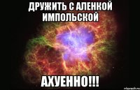 дружить с аленкой импольской ахуенно!!!