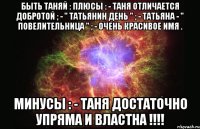 быть таняй : плюсы : - таня отличается добротой ; - " татьянин день " ; - татьяна - " повелительница " ; - очень красивое имя . минусы : - таня достаточно упряма и властна !!!